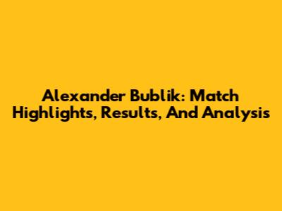 Alexander Bublik: Match Highlights, Results, And Analysis