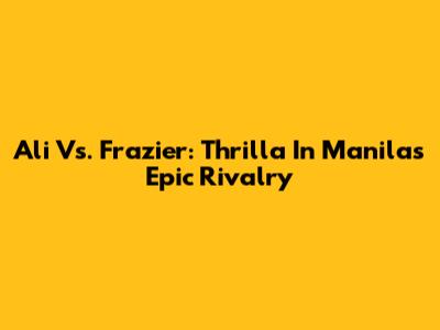 Ali Vs. Frazier: Thrilla In Manila's Epic Rivalry