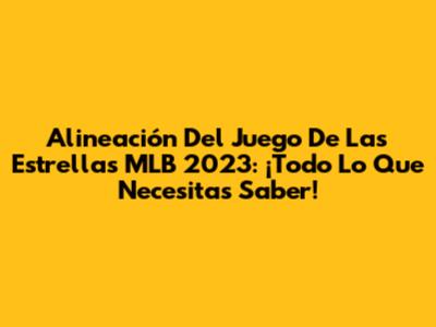 Alineación Del Juego De Las Estrellas MLB 2023: ¡Todo Lo Que Necesitas Saber!