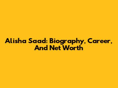 Alisha Saad: Biography, Career, And Net Worth