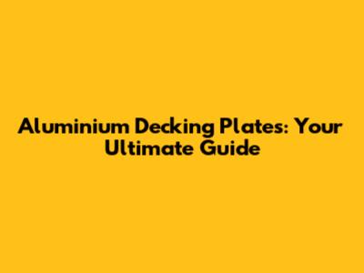 Aluminium Decking Plates: Your Ultimate Guide