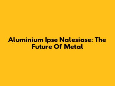 Aluminium Ipse Nalesiase: The Future Of Metal