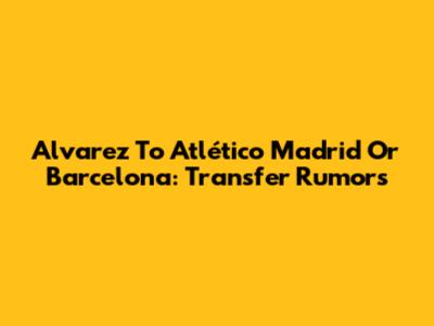 Alvarez To Atlético Madrid Or Barcelona: Transfer Rumors