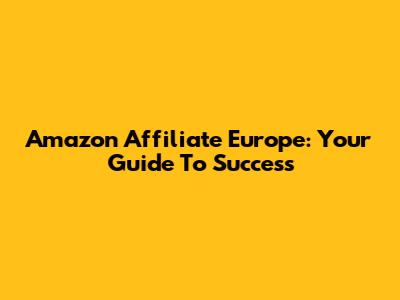 Amazon Affiliate Europe: Your Guide To Success
