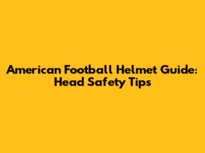 American Football Helmet Guide: Head Safety Tips