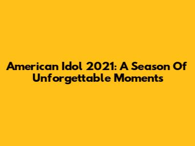 American Idol 2021: A Season Of Unforgettable Moments