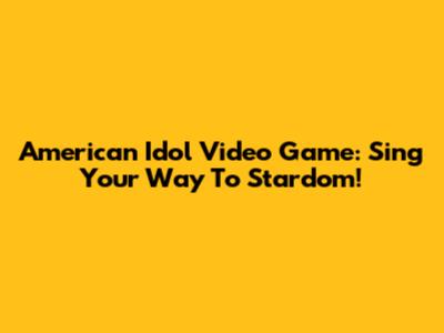 American Idol Video Game: Sing Your Way To Stardom!