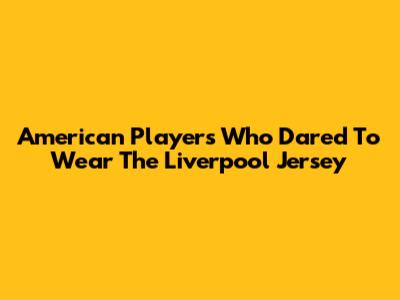 American Players Who Dared To Wear The Liverpool Jersey