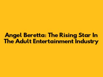 Angel Beretta: The Rising Star In The Adult Entertainment Industry