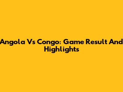 Angola Vs Congo: Game Result And Highlights