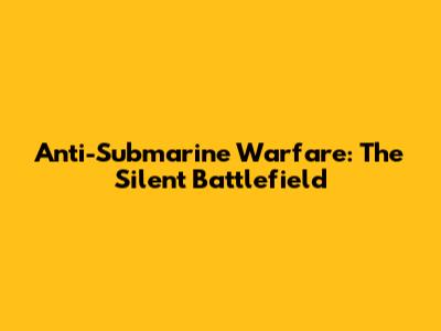 Anti-Submarine Warfare: The Silent Battlefield