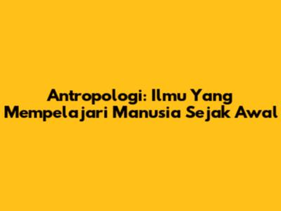 Antropologi: Ilmu Yang Mempelajari Manusia Sejak Awal