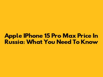 Apple IPhone 15 Pro Max Price In Russia: What You Need To Know