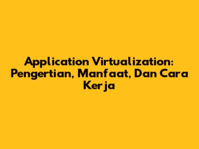 Application Virtualization: Pengertian, Manfaat, Dan Cara Kerja