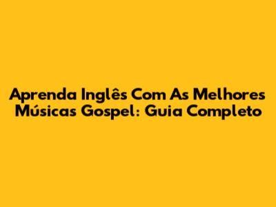 Aprenda Inglês Com As Melhores Músicas Gospel: Guia Completo