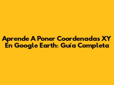 Aprende A Poner Coordenadas XY En Google Earth: Guía Completa