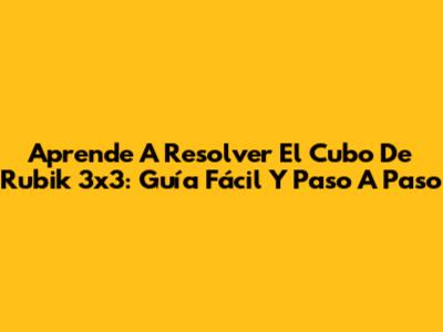 Aprende A Resolver El Cubo De Rubik 3x3: Guía Fácil Y Paso A Paso