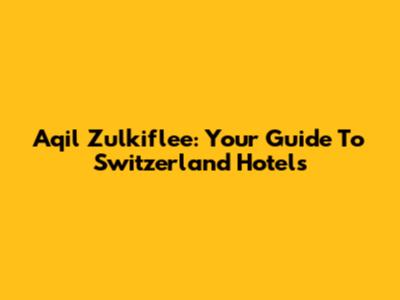 Aqil Zulkiflee: Your Guide To Switzerland Hotels