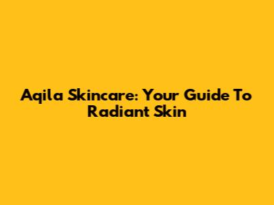 Aqila Skincare: Your Guide To Radiant Skin