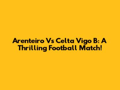 Arenteiro Vs Celta Vigo B: A Thrilling Football Match!