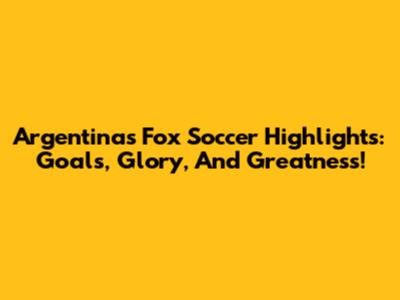 Argentina's Fox Soccer Highlights: Goals, Glory, And Greatness!