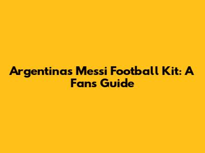 Argentina's Messi Football Kit: A Fan's Guide