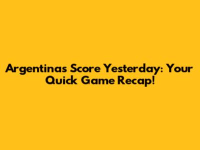 Argentina's Score Yesterday: Your Quick Game Recap!