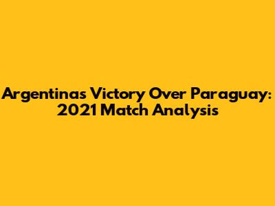 Argentina's Victory Over Paraguay: 2021 Match Analysis