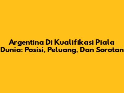 Argentina Di Kualifikasi Piala Dunia: Posisi, Peluang, Dan Sorotan