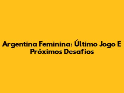 Argentina Feminina: Último Jogo E Próximos Desafios