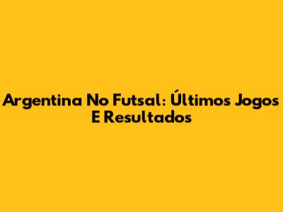 Argentina No Futsal: Últimos Jogos E Resultados