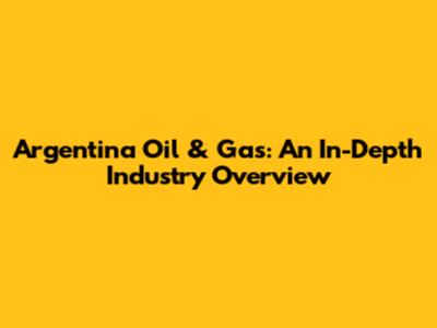 Argentina Oil & Gas: An In-Depth Industry Overview