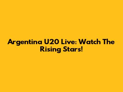 Argentina U20 Live: Watch The Rising Stars!