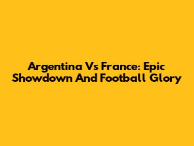 Argentina Vs France: Epic Showdown And Football Glory