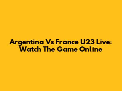 Argentina Vs France U23 Live: Watch The Game Online