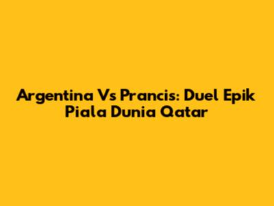 Argentina Vs Prancis: Duel Epik Piala Dunia Qatar