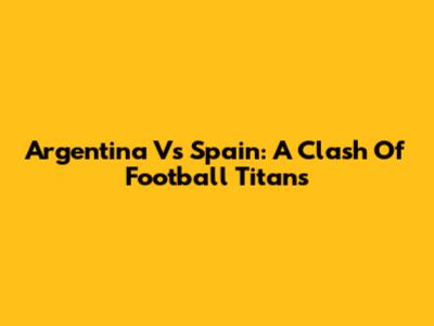 Argentina Vs Spain: A Clash Of Football Titans