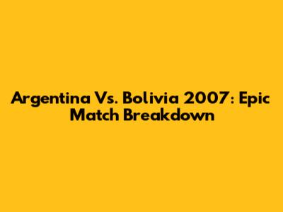 Argentina Vs. Bolivia 2007: Epic Match Breakdown