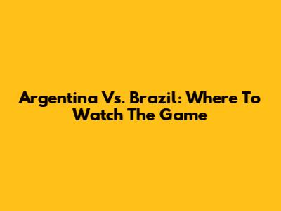 Argentina Vs. Brazil: Where To Watch The Game