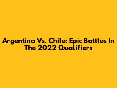 Argentina Vs. Chile: Epic Battles In The 2022 Qualifiers