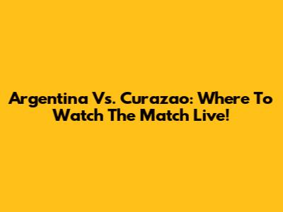 Argentina Vs. Curazao: Where To Watch The Match Live!