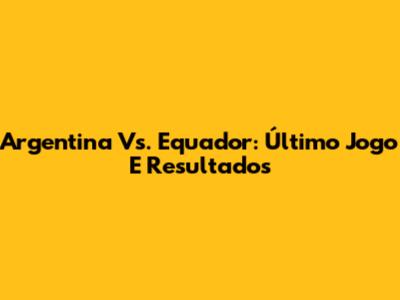 Argentina Vs. Equador: Último Jogo E Resultados