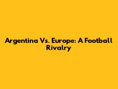 Argentina Vs. Europe: A Football Rivalry