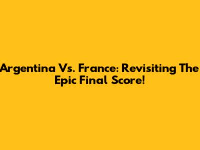 Argentina Vs. France: Revisiting The Epic Final Score!