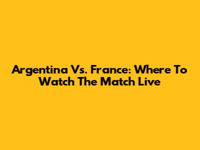Argentina Vs. France: Where To Watch The Match Live
