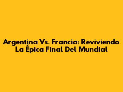 Argentina Vs. Francia: Reviviendo La Épica Final Del Mundial