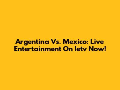 Argentina Vs. Mexico: Live Entertainment On Ietv Now!