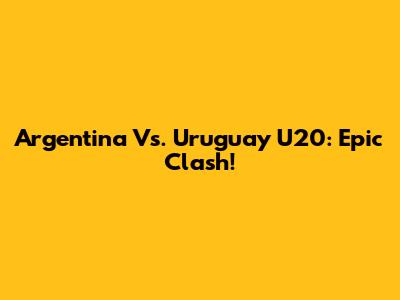 Argentina Vs. Uruguay U20: Epic Clash!