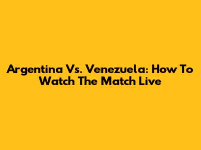 Argentina Vs. Venezuela: How To Watch The Match Live