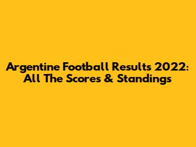 Argentine Football Results 2022: All The Scores & Standings